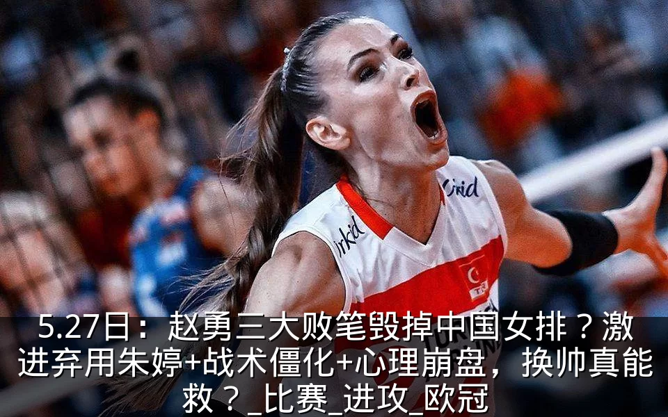 5.27日：赵勇三大败笔毁掉中国女排？激进弃用朱婷+战术僵化+心理崩盘，换帅真能救？_比赛_进攻_欧冠
